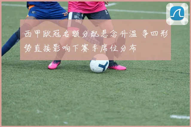 西甲欧冠名额分配悬念升温 争四形势直接影响下赛季席位分布