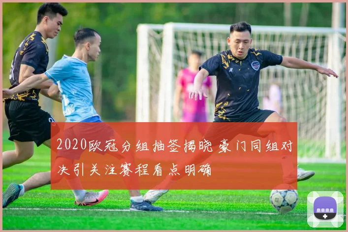 2020欧冠分组抽签揭晓 豪门同组对决引关注赛程看点明确