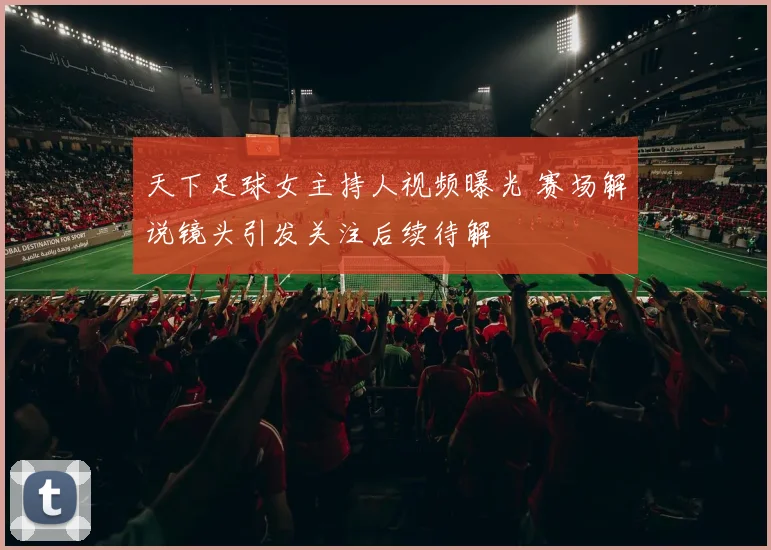 天下足球女主持人视频曝光 赛场解说镜头引发关注后续待解
