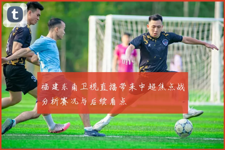 福建东南卫视直播带来中超焦点战分析赛况与后续看点