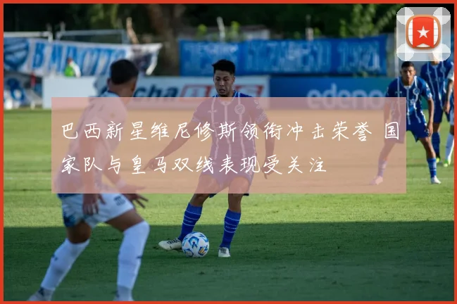 巴西新星维尼修斯领衔冲击荣誉 国家队与皇马双线表现受关注