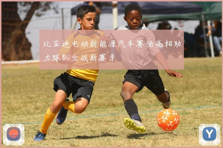 比亚迪电动新能源汽车赛场亮相助力球队出战新赛季