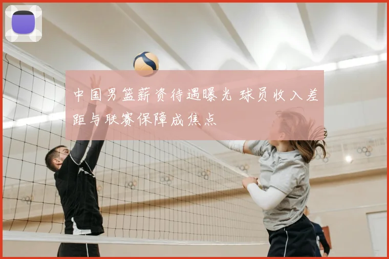中国男篮薪资待遇曝光 球员收入差距与联赛保障成焦点