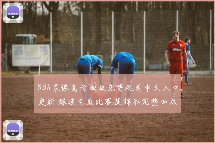 NBA录像高清回放免费观看中文入口更新 球迷可看比赛集锦和完整回放