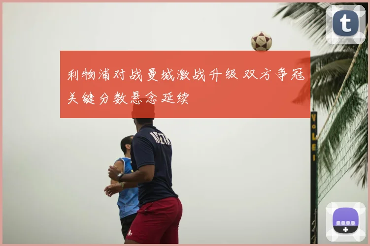 利物浦对战曼城激战升级 双方争冠关键分数悬念延续