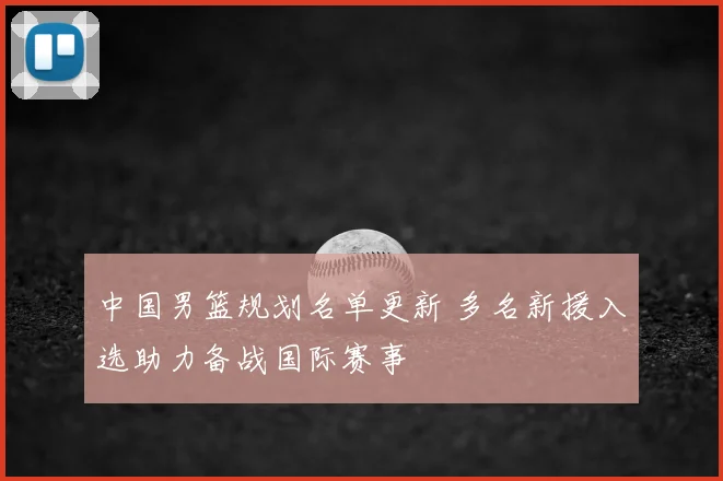 中国男篮规划名单更新 多名新援入选助力备战国际赛事