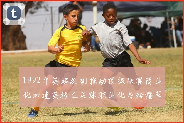 1992年英超改制推动顶级联赛商业化加速英格兰足球职业化与转播革新