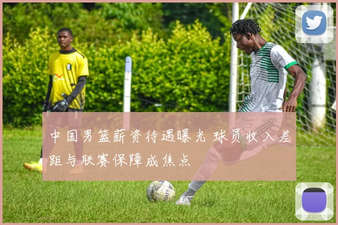 中国男篮薪资待遇曝光 球员收入差距与联赛保障成焦点