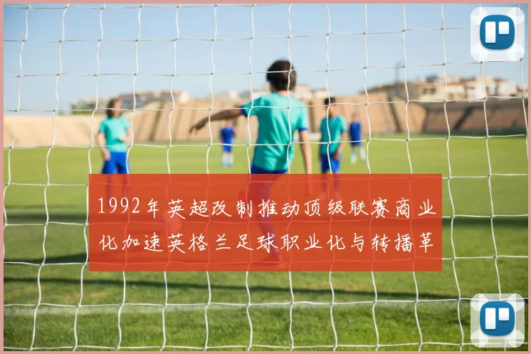 1992年英超改制推动顶级联赛商业化加速英格兰足球职业化与转播革新