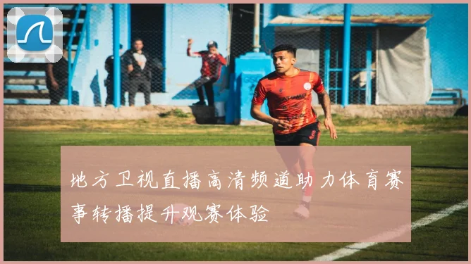 地方卫视直播高清频道助力体育赛事转播提升观赛体验