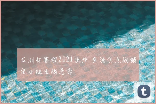 亚洲杯赛程2021出炉 多场焦点战锁定小组出线悬念