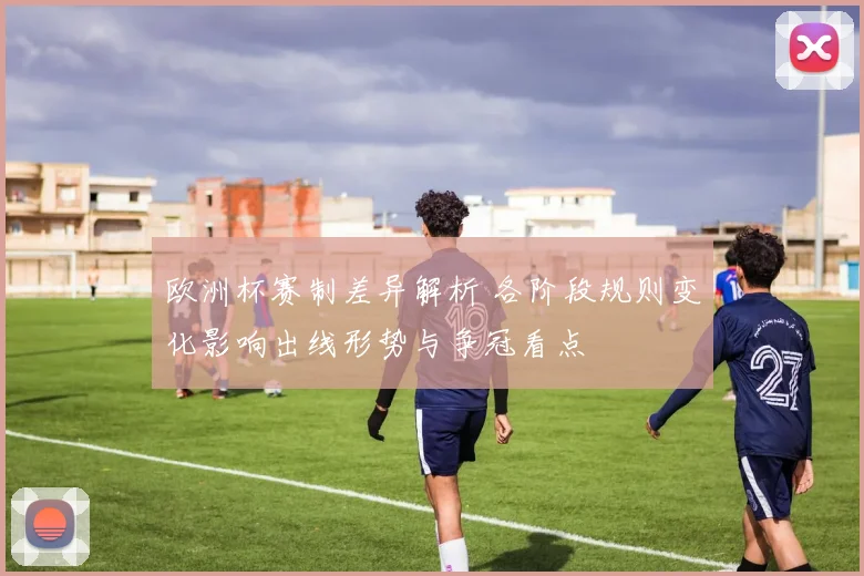 欧洲杯赛制差异解析 各阶段规则变化影响出线形势与争冠看点