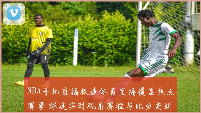 NBA手机直播极速体育直播覆盖焦点赛事 球迷实时观看赛程与比分更新