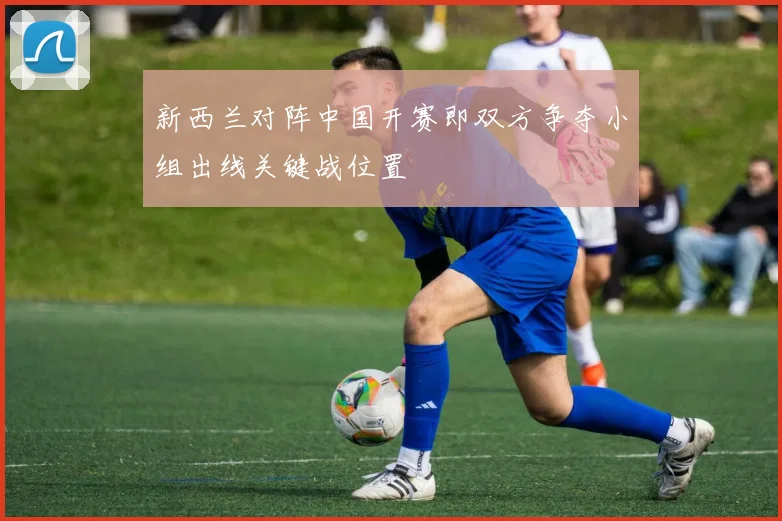 新西兰对阵中国开赛即双方争夺小组出线关键战位置