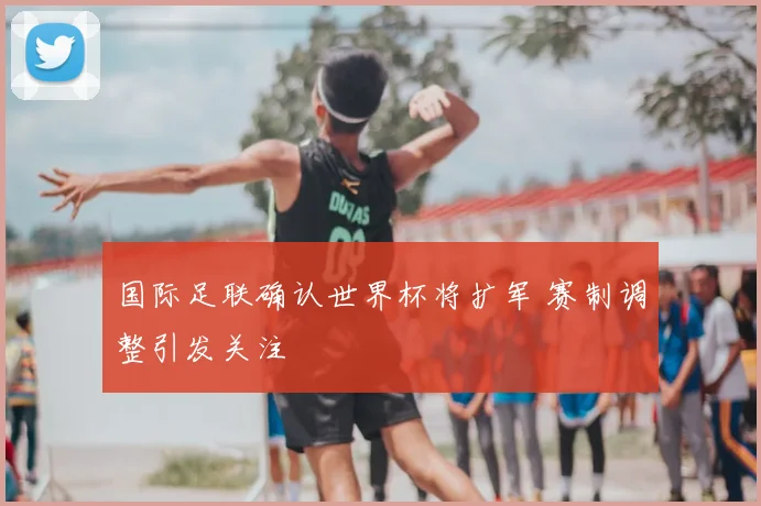国际足联确认世界杯将扩军 赛制调整引发关注