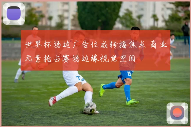 世界杯场边广告位成转播焦点 商业元素抢占赛场边缘视觉空间