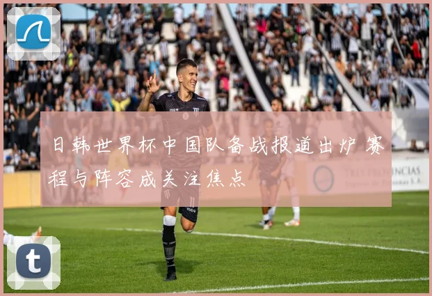 日韩世界杯中国队备战报道出炉 赛程与阵容成关注焦点