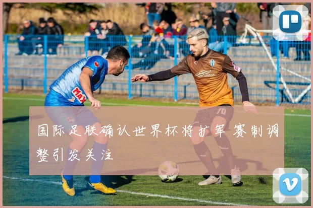 国际足联确认世界杯将扩军 赛制调整引发关注
